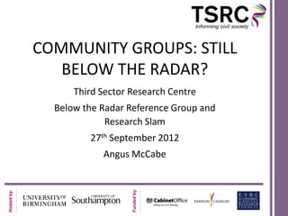 COMMUNITY GROUPS: STILL
                BELOW THE RADAR?
                   Third Sector Research Centre
               Below the Radar Reference Group and
                          Research Slam
                      27th September 2012
                         Angus McCabe
                                Funded by:
Hosted by:
 