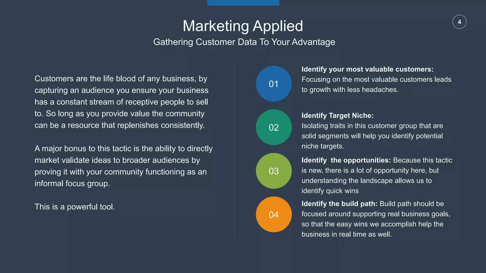 4
01
02
03
04
Customers are the life blood of any business, by
capturing an audience you ensure your business
has a constant stream of receptive people to sell
to. So long as you provide value the community
can be a resource that replenishes consistently.
A major bonus to this tactic is the ability to directly
market validate ideas to broader audiences by
proving it with your community functioning as an
informal focus group.
This is a powerful tool.
Identify your most valuable customers:
Focusing on the most valuable customers leads
to growth with less headaches.
Identify Target Niche:
Isolating traits in this customer group that are
solid segments will help you identify potential
niche targets.
Identify the opportunities: Because this tactic
is new, there is a lot of opportunity here, but
understanding the landscape allows us to
identify quick wins
Identify the build path: Build path should be
focused around supporting real business goals,
so that the easy wins we accomplish help the
business in real time as well.
Marketing Applied
Gathering Customer Data To Your Advantage
 