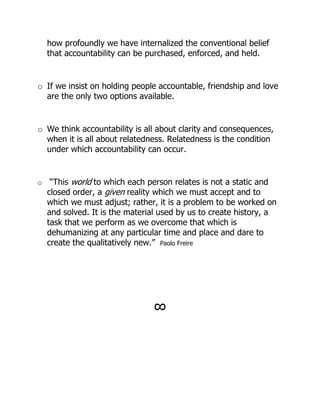 how profoundly we have internalized the conventional belief
    that accountability can be purchased, enforced, and held.


o If we insist on holding people accountable, friendship and love
  are the only two options available.


o We think accountability is all about clarity and consequences,
  when it is all about relatedness. Relatedness is the condition
  under which accountability can occur.


o    “This world to which each person relates is not a static and
    closed order, a given reality which we must accept and to
    which we must adjust; rather, it is a problem to be worked on
    and solved. It is the material used by us to create history, a
    task that we perform as we overcome that which is
    dehumanizing at any particular time and place and dare to
    create the qualitatively new.” Paolo Freire




                                !
 