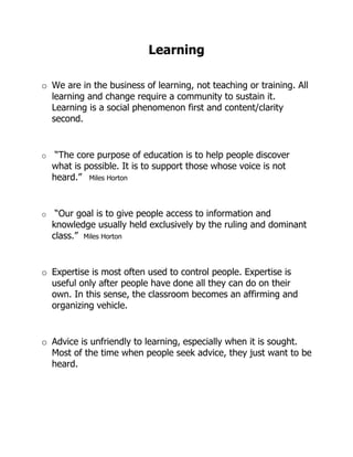 Learning

o We are in the business of learning, not teaching or training. All
  learning and change require a community to sustain it.
  Learning is a social phenomenon first and content/clarity
  second.


o    “The core purpose of education is to help people discover
    what is possible. It is to support those whose voice is not
    heard.” Miles Horton


o    “Our goal is to give people access to information and
    knowledge usually held exclusively by the ruling and dominant
    class.” Miles Horton


o Expertise is most often used to control people. Expertise is
  useful only after people have done all they can do on their
  own. In this sense, the classroom becomes an affirming and
  organizing vehicle.


o Advice is unfriendly to learning, especially when it is sought.
  Most of the time when people seek advice, they just want to be
  heard.
 