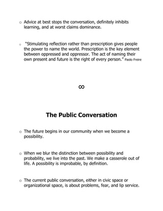 o Advice at best stops the conversation, definitely inhibits
  learning, and at worst claims dominance.


o    “Stimulating reflection rather than prescription gives people
    the power to name the world. Prescription is the key element
    between oppressed and oppressor. The act of naming their
    own present and future is the right of every person.” Paolo Freire




                                  !



                The Public Conversation

o The future begins in our community when we become a
  possibility.


o When we blur the distinction between possibility and
  probability, we live into the past. We make a casserole out of
  life. A possibility is improbable, by definition.


o The current public conversation, either in civic space or
  organizational space, is about problems, fear, and lip service.
 
