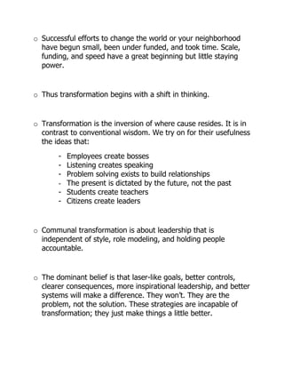 o Successful efforts to change the world or your neighborhood
  have begun small, been under funded, and took time. Scale,
  funding, and speed have a great beginning but little staying
  power.


o Thus transformation begins with a shift in thinking.


o Transformation is the inversion of where cause resides. It is in
  contrast to conventional wisdom. We try on for their usefulness
  the ideas that:
       -   Employees create bosses
       -   Listening creates speaking
       -   Problem solving exists to build relationships
       -   The present is dictated by the future, not the past
       -   Students create teachers
       -   Citizens create leaders


o Communal transformation is about leadership that is
  independent of style, role modeling, and holding people
  accountable.


o The dominant belief is that laser-like goals, better controls,
  clearer consequences, more inspirational leadership, and better
  systems will make a difference. They won’t. They are the
  problem, not the solution. These strategies are incapable of
  transformation; they just make things a little better.
 