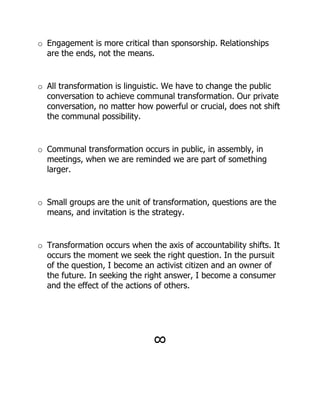o Engagement is more critical than sponsorship. Relationships
  are the ends, not the means.


o All transformation is linguistic. We have to change the public
  conversation to achieve communal transformation. Our private
  conversation, no matter how powerful or crucial, does not shift
  the communal possibility.


o Communal transformation occurs in public, in assembly, in
  meetings, when we are reminded we are part of something
  larger.


o Small groups are the unit of transformation, questions are the
  means, and invitation is the strategy.


o Transformation occurs when the axis of accountability shifts. It
  occurs the moment we seek the right question. In the pursuit
  of the question, I become an activist citizen and an owner of
  the future. In seeking the right answer, I become a consumer
  and the effect of the actions of others.




                               !
 