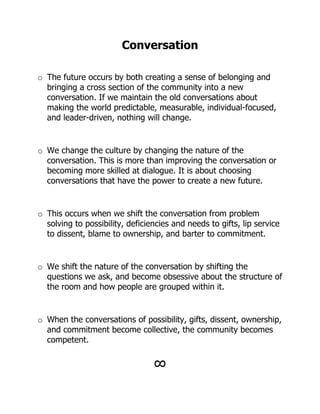 Conversation

o The future occurs by both creating a sense of belonging and
  bringing a cross section of the community into a new
  conversation. If we maintain the old conversations about
  making the world predictable, measurable, individual-focused,
  and leader-driven, nothing will change.


o We change the culture by changing the nature of the
  conversation. This is more than improving the conversation or
  becoming more skilled at dialogue. It is about choosing
  conversations that have the power to create a new future.


o This occurs when we shift the conversation from problem
  solving to possibility, deficiencies and needs to gifts, lip service
  to dissent, blame to ownership, and barter to commitment.


o We shift the nature of the conversation by shifting the
  questions we ask, and become obsessive about the structure of
  the room and how people are grouped within it.


o When the conversations of possibility, gifts, dissent, ownership,
  and commitment become collective, the community becomes
  competent.


                                 !
 