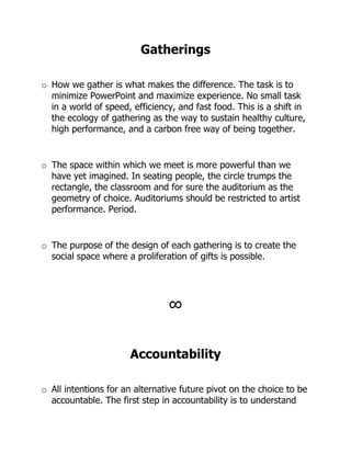 Gatherings

o How we gather is what makes the difference. The task is to
  minimize PowerPoint and maximize experience. No small task
  in a world of speed, efficiency, and fast food. This is a shift in
  the ecology of gathering as the way to sustain healthy culture,
  high performance, and a carbon free way of being together.


o The space within which we meet is more powerful than we
  have yet imagined. In seating people, the circle trumps the
  rectangle, the classroom and for sure the auditorium as the
  geometry of choice. Auditoriums should be restricted to artist
  performance. Period.


o The purpose of the design of each gathering is to create the
  social space where a proliferation of gifts is possible.




                                !


                      Accountability

o All intentions for an alternative future pivot on the choice to be
  accountable. The first step in accountability is to understand
 