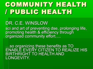 COMMUNITY HEALTH
/ PUBLIC HEALTH
DR. C.E. WINSLOW
sci and art of preventing dse, prolonging life,
promoting health & efficiency through
organized community effort….

…so organizing these benefits as TO
ENABLE EVERY CITIZEN TO REALIZE HIS
BIRTHRIGHT TO HEALTH AND
LONGEVITY.
 