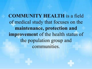 COMMUNITY HEALTH is a field
of medical study that focuses on the
maintenance, protection and
improvement of the health status of
the population group and
communities.
 