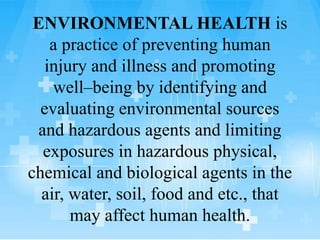 ENVIRONMENTAL HEALTH is
a practice of preventing human
injury and illness and promoting
well–being by identifying and
evaluating environmental sources
and hazardous agents and limiting
exposures in hazardous physical,
chemical and biological agents in the
air, water, soil, food and etc., that
may affect human health.
 