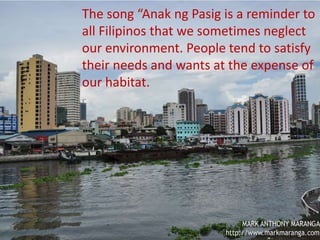 MAPEH 9
Divine Joy M. Picar
Teacher III
This activity is based from the
song “Anak ng Pasig”.
Compose the irony message of
the song, using the same
melody. Turn the negative
lyrics into something positive.
The song “Anak ng Pasig is a reminder to
all Filipinos that we sometimes neglect
our environment. People tend to satisfy
their needs and wants at the expense of
our habitat.
 