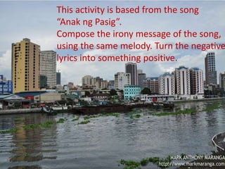 MAPEH 9
Divine Joy M. Picar
Teacher III
This activity is based from the
song “Anak ng Pasig”.
Compose the irony message of
the song, using the same
melody. Turn the negative
lyrics into something positive.
This activity is based from the song
“Anak ng Pasig”.
Compose the irony message of the song,
using the same melody. Turn the negative
lyrics into something positive.
 
