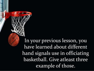 In your previous lesson, you
have learned about different
hand signals use in officiating
basketball. Give atleast three
example of those.
 