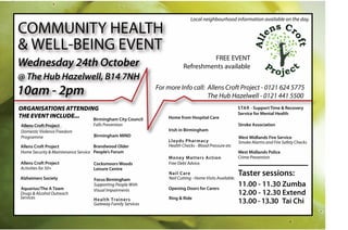 Local neighbourhood information available on the day.

COMMUNITY HEALTH                                                                                                      ens Cr
& WELL-BEING EVENT




                                                                                                                                   of
                                                                                                               All


                                                                                                                                     t
                                                                                 FREE EVENT
Wednesday 24th October                                                                                               Pr
                                                                                                                          oje ct
                                                                        Refreshments available
@ The Hub Hazelwell, B14 7NH
10am - 2pm                                                  For more Info call: Allens Croft Project - 0121 624 5775
                                                                                The Hub Hazelwell - 0121 441 5500
ORGANISATIONS ATTENDING                                                                                 STAR - Support Time & Recovery
                                                                                                        Service for Mental Health
THE EVENT INCLUDE...  Birmingham City Council                   Home from Hospital Care
Allens Croft Project              Falls Prevention                                                      Stroke Association
Domestic Violence Freedom                                       Irish in Birmingham
Programme                         Birmingham MIND                                                       West Midlands Fire Service
                                                                Lloyds Pharmacy                         Smoke Alarms and Fire Safety Checks
Allens Croft Project                Brandwood Older             Health Checks - Blood Pressure etc
Home Security & Maintenance Service People’s Forum                                                      West Midlands Police
                                                                Money Matters Action                    Crime Prevention
Allens Croft Project              Cocksmoors Woods              Free Debt Advice.
Activities for 50+                Leisure Centre

Alzheimers Society
                                                                Nail Care
                                                                Nail Cutting - Home Visits Available.
                                                                                                        Taster sessions:
                                  Focus Birmingham
Aquarius/The A Team
                                  Supporting People With
                                                                Opening Doors for Carers
                                                                                                        11.00 - 11.30 Zumba
                                  Visual Impairments
Drugs & Alcohol Outreach                                                                                12.00 - 12.30 Extend
Services                                                        Ring & Ride
                                  Health Trainers
                                  Gateway Family Services                                               13.00 - 13.30 Tai Chi
 