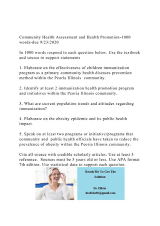 Community Health Assessment and Health Promotion-1000
words-due 9/23/2020
In 1000 words respond to each question below. Use the textbook
and source to support statements
1. Elaborate on the effectiveness of children immunization
program as a primary community health diseases prevention
method within the Peoria Illinois community.
2. Identify at least 2 immunization health promotion program
and initiatives within the Peoria Illinois community.
3. What are current population trends and attitudes regarding
immunization?
4. Elaborate on the obesity epidemic and its public health
impact.
5. Speak on at least two programs or initiative/programs that
community and public health officials have taken to reduce the
prevalence of obesity within the Peoria Illinois community.
Cite all source with credible scholarly articles. Use at least 3
reference. Sources must be 5 years old or less. Use APA format
7th edition. Use statistical data to support each question.
 