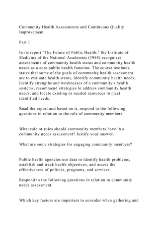 Community Health Assessments and Continuous Quality
Improvement
Part 1
In its report "The Future of Public Health," the Institute of
Medicine of the National Academies (1988) recognizes
assessments of community health status and community health
needs as a core public health function. The course textbook
states that some of the goals of community health assessment
are to evaluate health status, identify community health needs,
identify strengths and weaknesses of a community's health
systems, recommend strategies to address community health
needs, and locate existing or needed resources to meet
identified needs.
Read the report and based on it, respond to the following
questions in relation to the role of community members:
What role or roles should community members have in a
community needs assessment? Justify your answer.
What are some strategies for engaging community members?
Public health agencies use data to identify health problems,
establish and track health objectives, and assess the
effectiveness of policies, programs, and services.
Respond to the following questions in relation to community
needs assessment:
Which key factors are important to consider when gathering and
 