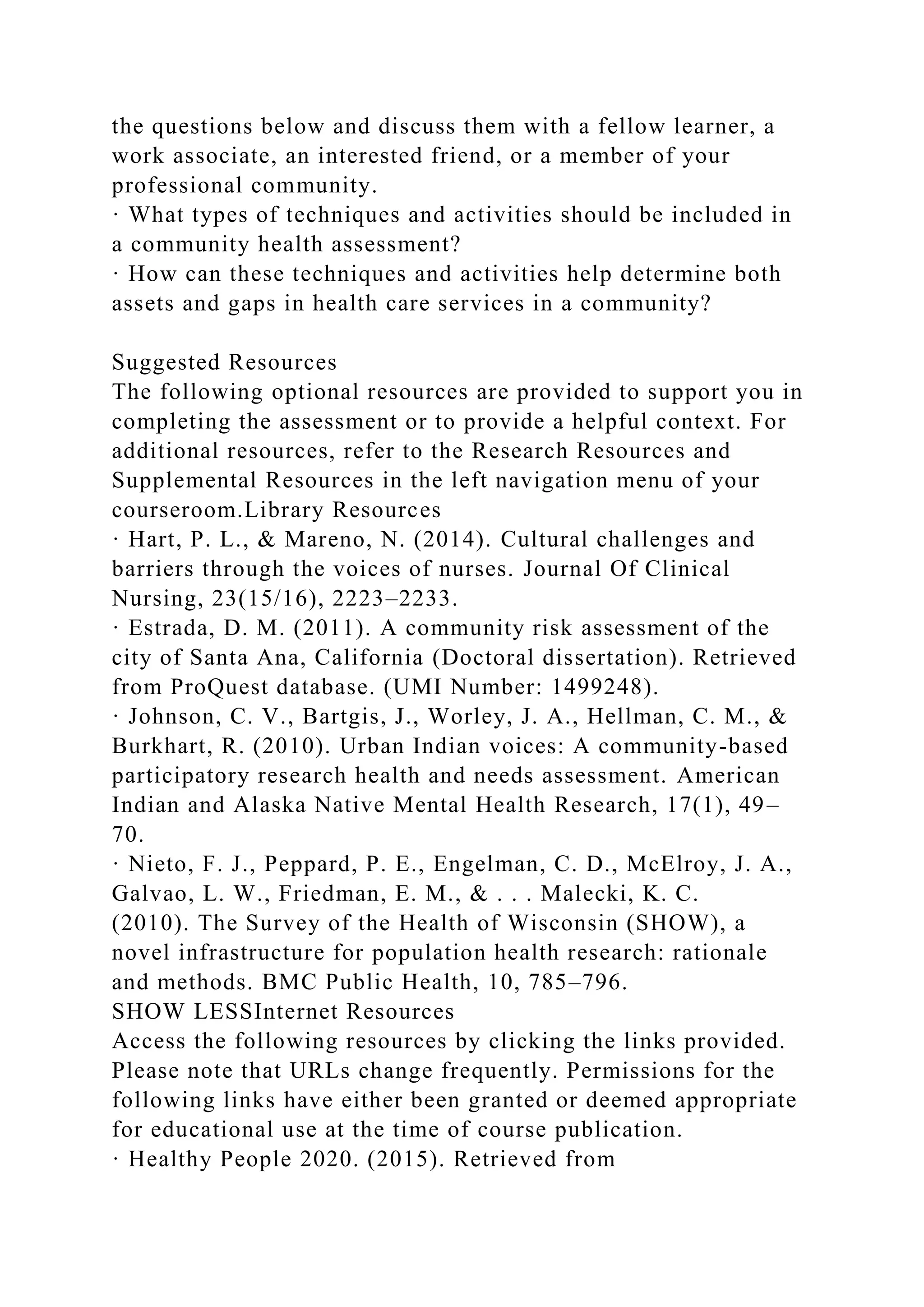 the questions below and discuss them with a fellow learner, a
work associate, an interested friend, or a member of your
professional community.
· What types of techniques and activities should be included in
a community health assessment?
· How can these techniques and activities help determine both
assets and gaps in health care services in a community?
Suggested Resources
The following optional resources are provided to support you in
completing the assessment or to provide a helpful context. For
additional resources, refer to the Research Resources and
Supplemental Resources in the left navigation menu of your
courseroom.Library Resources
· Hart, P. L., & Mareno, N. (2014). Cultural challenges and
barriers through the voices of nurses. Journal Of Clinical
Nursing, 23(15/16), 2223–2233.
· Estrada, D. M. (2011). A community risk assessment of the
city of Santa Ana, California (Doctoral dissertation). Retrieved
from ProQuest database. (UMI Number: 1499248).
· Johnson, C. V., Bartgis, J., Worley, J. A., Hellman, C. M., &
Burkhart, R. (2010). Urban Indian voices: A community-based
participatory research health and needs assessment. American
Indian and Alaska Native Mental Health Research, 17(1), 49–
70.
· Nieto, F. J., Peppard, P. E., Engelman, C. D., McElroy, J. A.,
Galvao, L. W., Friedman, E. M., & . . . Malecki, K. C.
(2010). The Survey of the Health of Wisconsin (SHOW), a
novel infrastructure for population health research: rationale
and methods. BMC Public Health, 10, 785–796.
SHOW LESSInternet Resources
Access the following resources by clicking the links provided.
Please note that URLs change frequently. Permissions for the
following links have either been granted or deemed appropriate
for educational use at the time of course publication.
· Healthy People 2020. (2015). Retrieved from
 