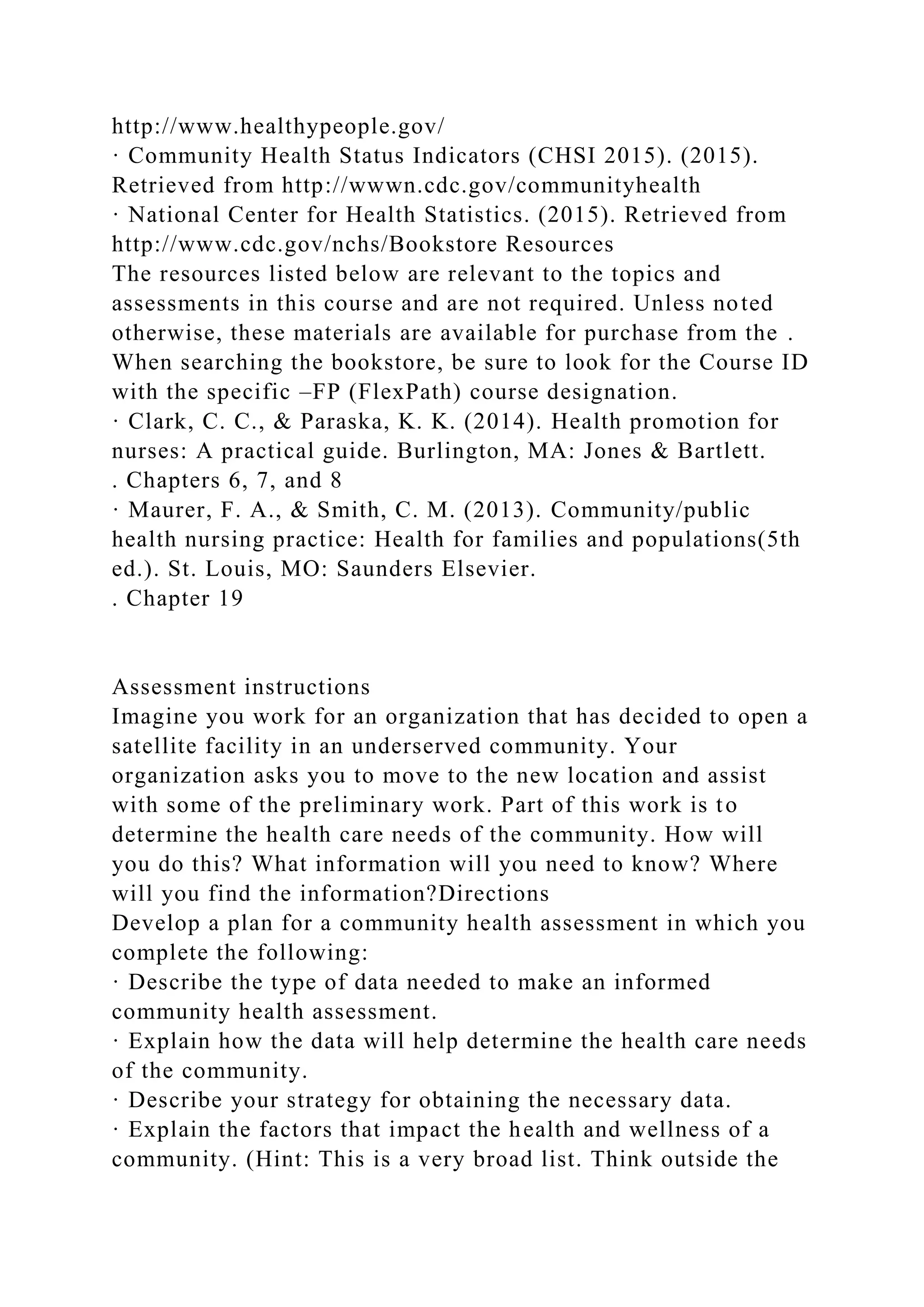 http://www.healthypeople.gov/
· Community Health Status Indicators (CHSI 2015). (2015).
Retrieved from http://wwwn.cdc.gov/communityhealth
· National Center for Health Statistics. (2015). Retrieved from
http://www.cdc.gov/nchs/Bookstore Resources
The resources listed below are relevant to the topics and
assessments in this course and are not required. Unless noted
otherwise, these materials are available for purchase from the .
When searching the bookstore, be sure to look for the Course ID
with the specific –FP (FlexPath) course designation.
· Clark, C. C., & Paraska, K. K. (2014). Health promotion for
nurses: A practical guide. Burlington, MA: Jones & Bartlett.
. Chapters 6, 7, and 8
· Maurer, F. A., & Smith, C. M. (2013). Community/public
health nursing practice: Health for families and populations(5th
ed.). St. Louis, MO: Saunders Elsevier.
. Chapter 19
Assessment instructions
Imagine you work for an organization that has decided to open a
satellite facility in an underserved community. Your
organization asks you to move to the new location and assist
with some of the preliminary work. Part of this work is to
determine the health care needs of the community. How will
you do this? What information will you need to know? Where
will you find the information?Directions
Develop a plan for a community health assessment in which you
complete the following:
· Describe the type of data needed to make an informed
community health assessment.
· Explain how the data will help determine the health care needs
of the community.
· Describe your strategy for obtaining the necessary data.
· Explain the factors that impact the health and wellness of a
community. (Hint: This is a very broad list. Think outside the
 