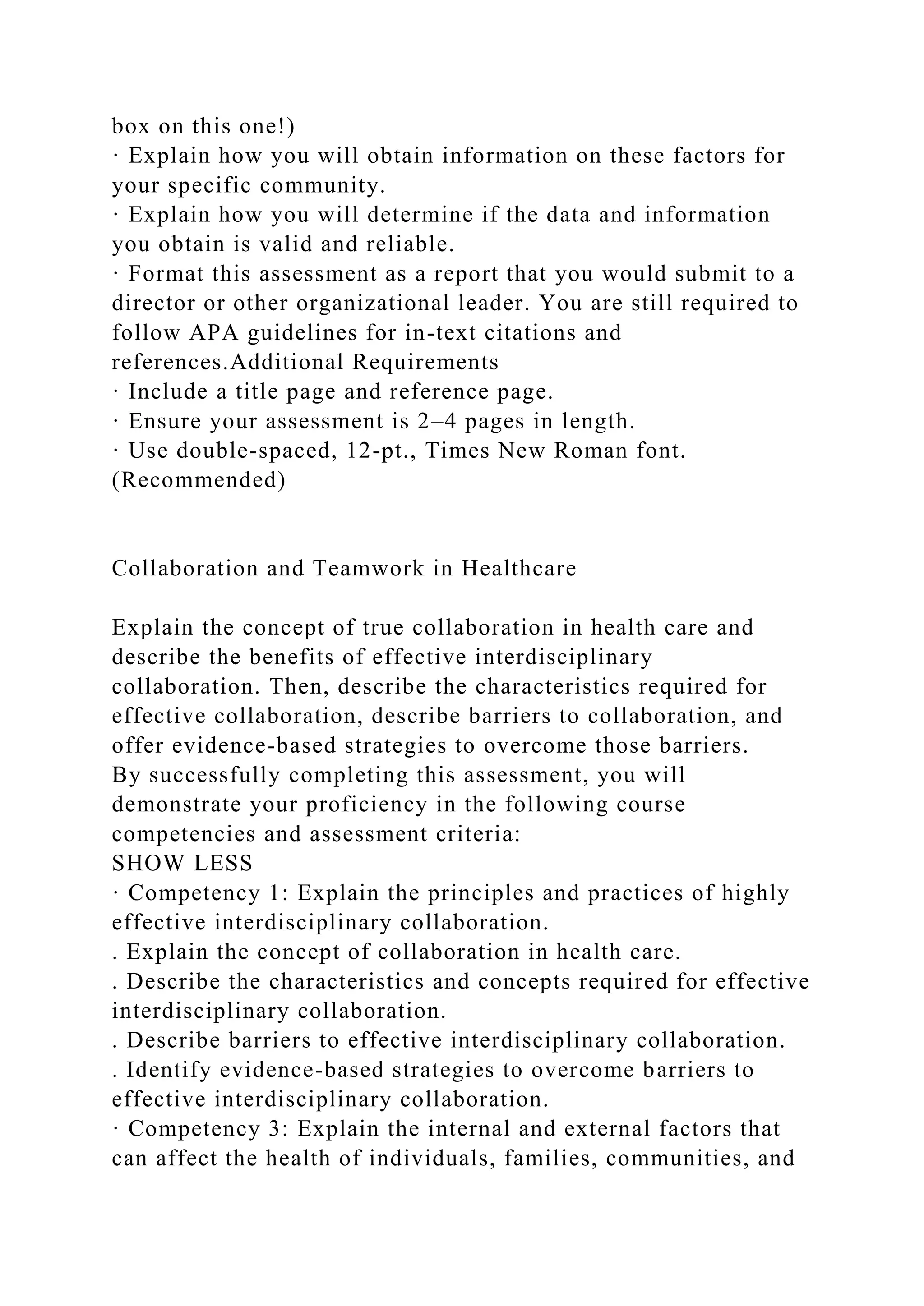box on this one!)
· Explain how you will obtain information on these factors for
your specific community.
· Explain how you will determine if the data and information
you obtain is valid and reliable.
· Format this assessment as a report that you would submit to a
director or other organizational leader. You are still required to
follow APA guidelines for in-text citations and
references.Additional Requirements
· Include a title page and reference page.
· Ensure your assessment is 2–4 pages in length.
· Use double-spaced, 12-pt., Times New Roman font.
(Recommended)
Collaboration and Teamwork in Healthcare
Explain the concept of true collaboration in health care and
describe the benefits of effective interdisciplinary
collaboration. Then, describe the characteristics required for
effective collaboration, describe barriers to collaboration, and
offer evidence-based strategies to overcome those barriers.
By successfully completing this assessment, you will
demonstrate your proficiency in the following course
competencies and assessment criteria:
SHOW LESS
· Competency 1: Explain the principles and practices of highly
effective interdisciplinary collaboration.
. Explain the concept of collaboration in health care.
. Describe the characteristics and concepts required for effective
interdisciplinary collaboration.
. Describe barriers to effective interdisciplinary collaboration.
. Identify evidence-based strategies to overcome barriers to
effective interdisciplinary collaboration.
· Competency 3: Explain the internal and external factors that
can affect the health of individuals, families, communities, and
 