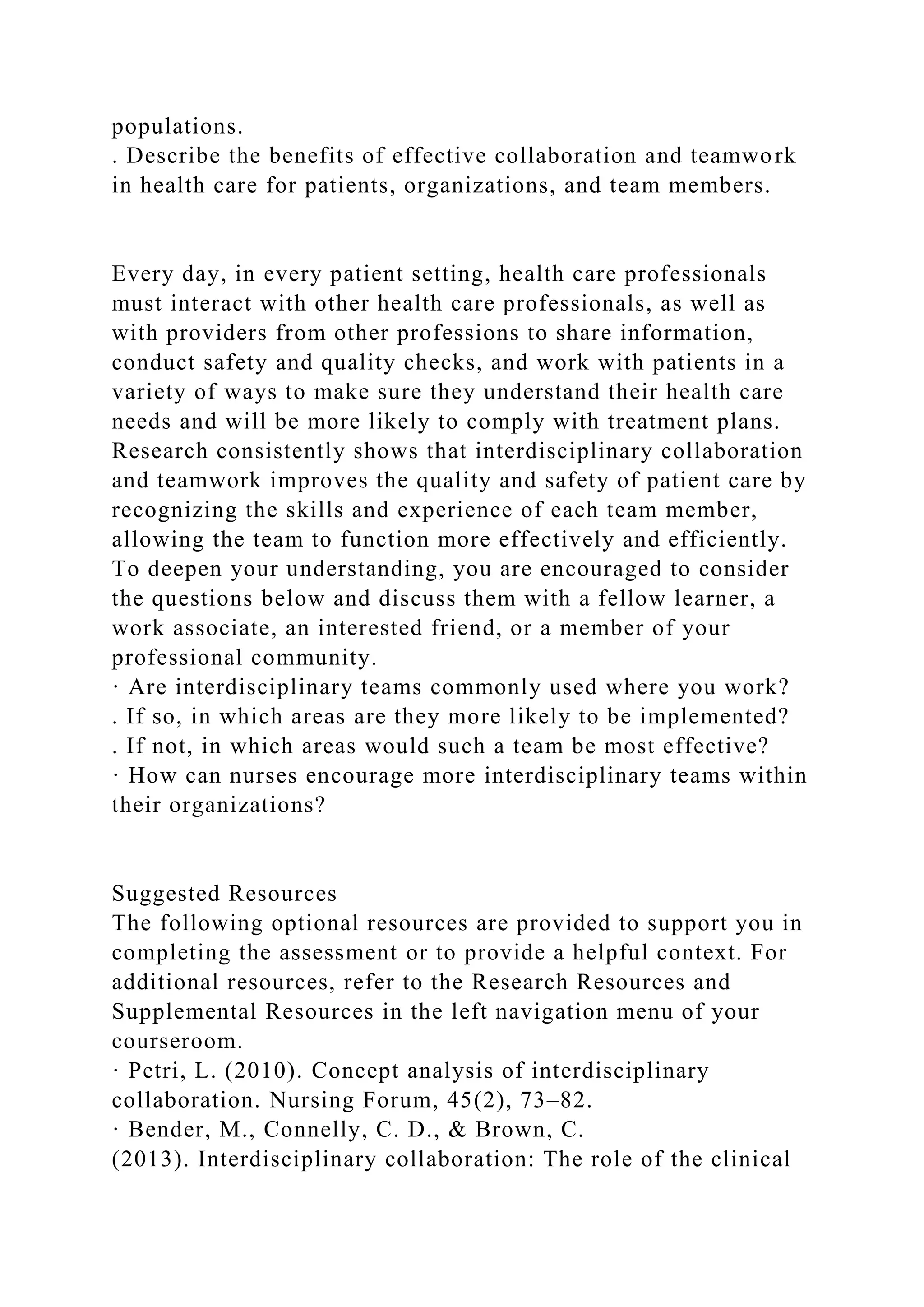 populations.
. Describe the benefits of effective collaboration and teamwork
in health care for patients, organizations, and team members.
Every day, in every patient setting, health care professionals
must interact with other health care professionals, as well as
with providers from other professions to share information,
conduct safety and quality checks, and work with patients in a
variety of ways to make sure they understand their health care
needs and will be more likely to comply with treatment plans.
Research consistently shows that interdisciplinary collaboration
and teamwork improves the quality and safety of patient care by
recognizing the skills and experience of each team member,
allowing the team to function more effectively and efficiently.
To deepen your understanding, you are encouraged to consider
the questions below and discuss them with a fellow learner, a
work associate, an interested friend, or a member of your
professional community.
· Are interdisciplinary teams commonly used where you work?
. If so, in which areas are they more likely to be implemented?
. If not, in which areas would such a team be most effective?
· How can nurses encourage more interdisciplinary teams within
their organizations?
Suggested Resources
The following optional resources are provided to support you in
completing the assessment or to provide a helpful context. For
additional resources, refer to the Research Resources and
Supplemental Resources in the left navigation menu of your
courseroom.
· Petri, L. (2010). Concept analysis of interdisciplinary
collaboration. Nursing Forum, 45(2), 73–82.
· Bender, M., Connelly, C. D., & Brown, C.
(2013). Interdisciplinary collaboration: The role of the clinical
 