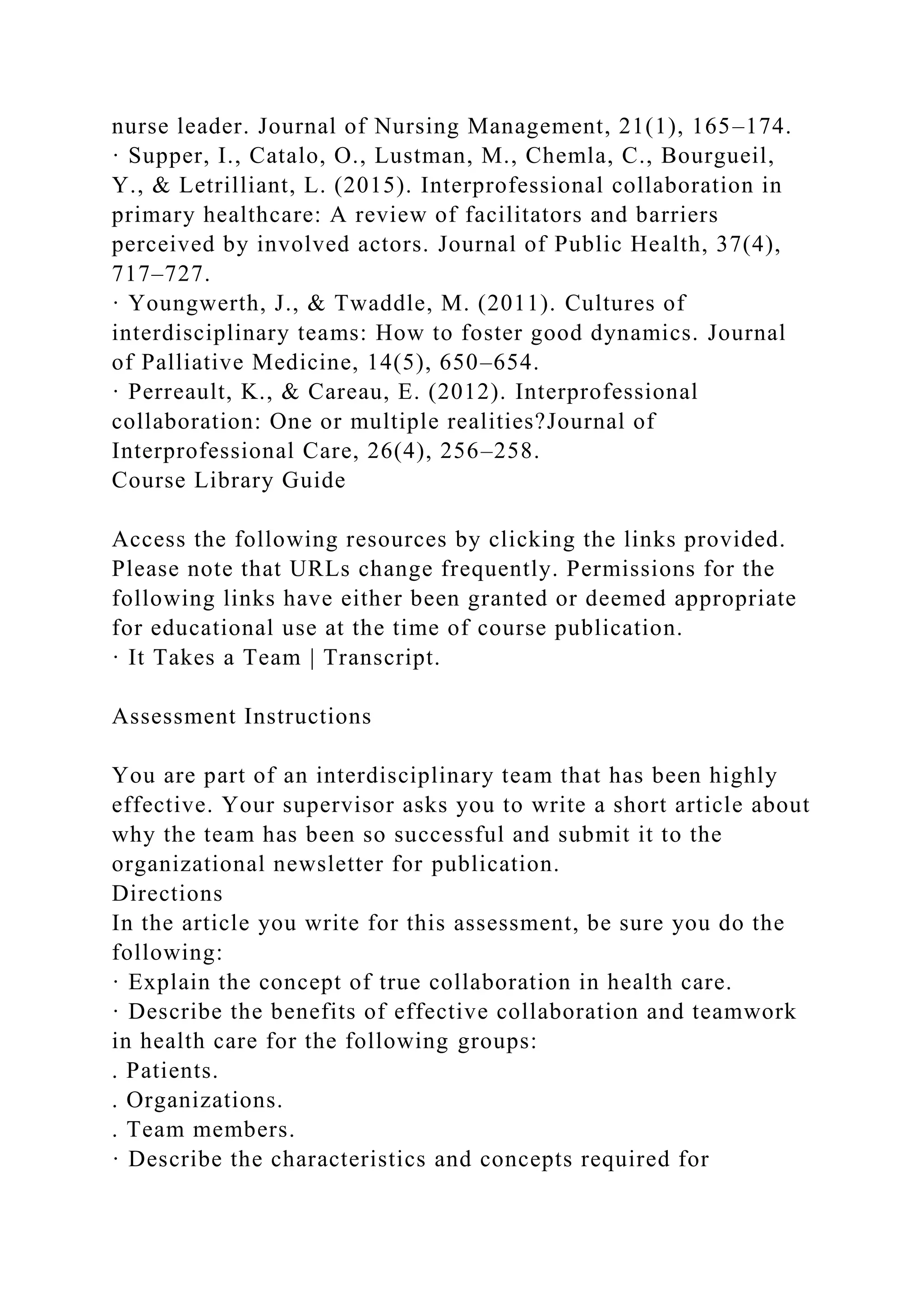 nurse leader. Journal of Nursing Management, 21(1), 165–174.
· Supper, I., Catalo, O., Lustman, M., Chemla, C., Bourgueil,
Y., & Letrilliant, L. (2015). Interprofessional collaboration in
primary healthcare: A review of facilitators and barriers
perceived by involved actors. Journal of Public Health, 37(4),
717–727.
· Youngwerth, J., & Twaddle, M. (2011). Cultures of
interdisciplinary teams: How to foster good dynamics. Journal
of Palliative Medicine, 14(5), 650–654.
· Perreault, K., & Careau, E. (2012). Interprofessional
collaboration: One or multiple realities?Journal of
Interprofessional Care, 26(4), 256–258.
Course Library Guide
Access the following resources by clicking the links provided.
Please note that URLs change frequently. Permissions for the
following links have either been granted or deemed appropriate
for educational use at the time of course publication.
· It Takes a Team | Transcript.
Assessment Instructions
You are part of an interdisciplinary team that has been highly
effective. Your supervisor asks you to write a short article about
why the team has been so successful and submit it to the
organizational newsletter for publication.
Directions
In the article you write for this assessment, be sure you do the
following:
· Explain the concept of true collaboration in health care.
· Describe the benefits of effective collaboration and teamwork
in health care for the following groups:
. Patients.
. Organizations.
. Team members.
· Describe the characteristics and concepts required for
 