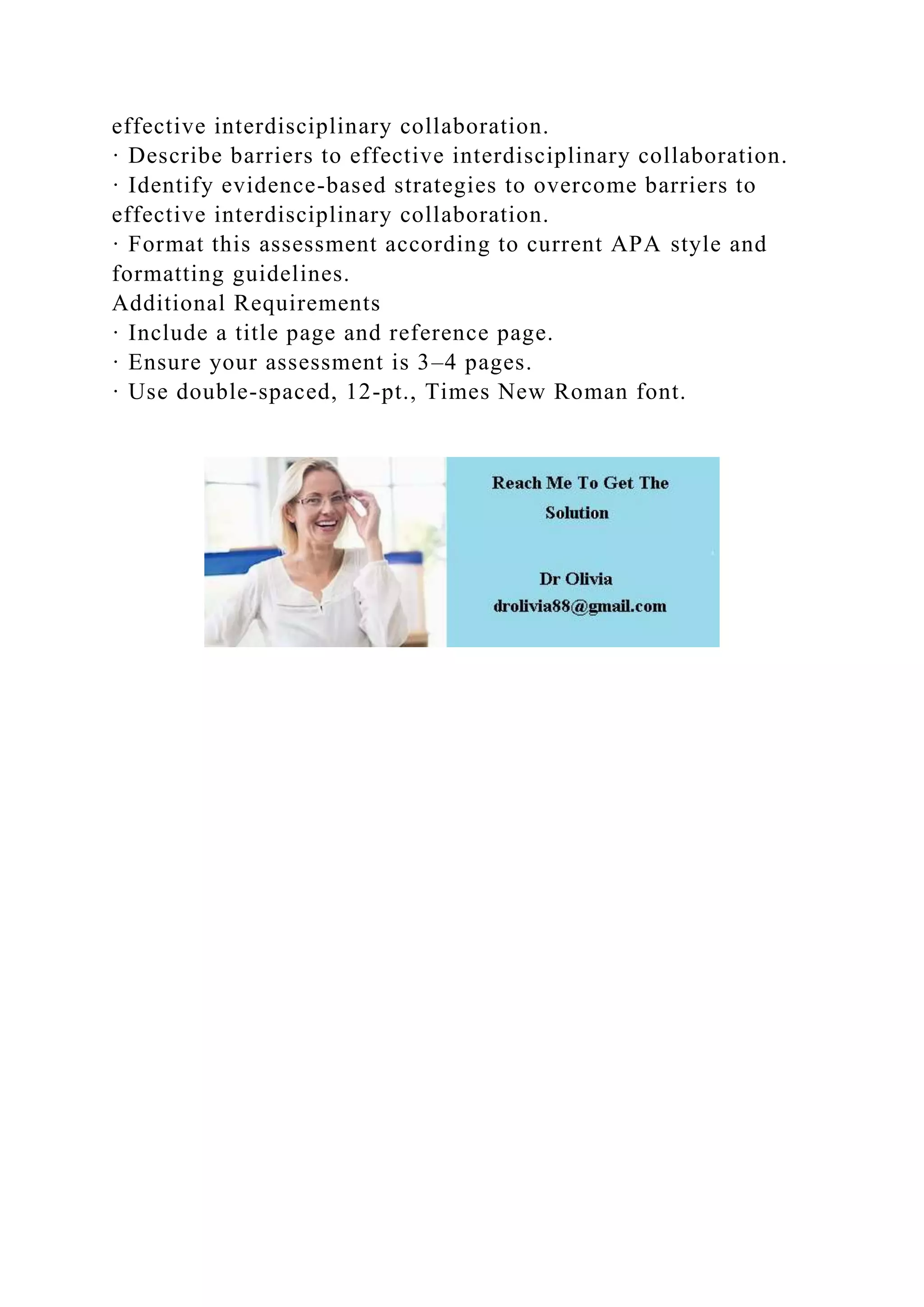 effective interdisciplinary collaboration.
· Describe barriers to effective interdisciplinary collaboration.
· Identify evidence-based strategies to overcome barriers to
effective interdisciplinary collaboration.
· Format this assessment according to current APA style and
formatting guidelines.
Additional Requirements
· Include a title page and reference page.
· Ensure your assessment is 3–4 pages.
· Use double-spaced, 12-pt., Times New Roman font.
 