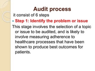 Audit process
it consist of 6 steps
 Step 1: Identify the problem or issue
This stage involves the selection of a topic
or issue to be audited, and is likely to
involve measuring adherence to
healthcare processes that have been
shown to produce best outcomes for
patients.
 