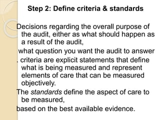 Step 2: Define criteria & standards
Decisions regarding the overall purpose of
the audit, either as what should happen as
a result of the audit,
what question you want the audit to answer
. criteria are explicit statements that define
what is being measured and represent
elements of care that can be measured
objectively.
The standards define the aspect of care to
be measured,
based on the best available evidence.
 