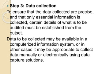  Step 3: Data collection
To ensure that the data collected are precise,
and that only essential information is
collected, certain details of what is to be
audited must be established from the
outset.
Data to be collected may be available in a
computerized information system, or in
other cases it may be appropriate to collect
data manually or electronically using data
capture solutions.
 