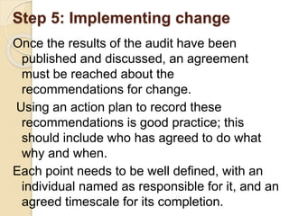Step 5: Implementing change
Once the results of the audit have been
published and discussed, an agreement
must be reached about the
recommendations for change.
Using an action plan to record these
recommendations is good practice; this
should include who has agreed to do what
why and when.
Each point needs to be well defined, with an
individual named as responsible for it, and an
agreed timescale for its completion.
 