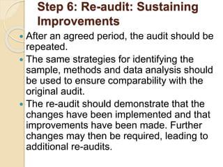 Step 6: Re-audit: Sustaining
Improvements
 After an agreed period, the audit should be
repeated.
 The same strategies for identifying the
sample, methods and data analysis should
be used to ensure comparability with the
original audit.
 The re-audit should demonstrate that the
changes have been implemented and that
improvements have been made. Further
changes may then be required, leading to
additional re-audits.
 