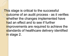 This stage is critical to the successful
outcome of an audit process - as it verifies
whether the changes implemented have
had an effect and to see if further
improvements are required to achieve the
standards of healthcare delivery identified
in stage 2.
 