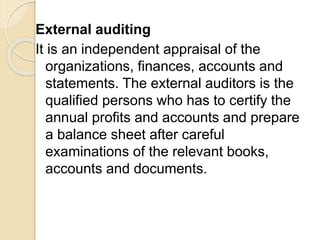 External auditing
It is an independent appraisal of the
organizations, finances, accounts and
statements. The external auditors is the
qualified persons who has to certify the
annual profits and accounts and prepare
a balance sheet after careful
examinations of the relevant books,
accounts and documents.
 