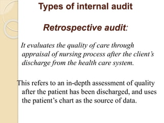 Types of internal audit
Retrospective audit:
It evaluates the quality of care through
appraisal of nursing process after the client’s
discharge from the health care system.
This refers to an in-depth assessment of quality
after the patient has been discharged, and uses
the patient’s chart as the source of data.
 
