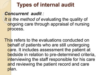Types of internal audit
Concurrent audit :
It is the method of evaluating the quality of
ongoing care through appraisal of nursing
process.
This refers to the evaluations conducted on
behalf of patients who are still undergoing
care. It includes assessment the patient at
bedside in relation to pre-determined criteria,
interviewing the staff responsible for his care
and reviewing the patient record and care
plan.
 