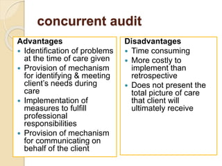 concurrent audit
Advantages
 Identification of problems
at the time of care given
 Provision of mechanism
for identifying & meeting
client’s needs during
care
 Implementation of
measures to fulfill
professional
responsibilities
 Provision of mechanism
for communicating on
behalf of the client
Disadvantages
 Time consuming
 More costly to
implement than
retrospective
 Does not present the
total picture of care
that client will
ultimately receive
 