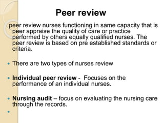 Peer review
peer review nurses functioning in same capacity that is
peer appraise the quality of care or practice
performed by others equally qualified nurses. The
peer review is based on pre established standards or
criteria.
 There are two types of nurses review
 Individual peer review - Focuses on the
performance of an individual nurses.
 Nursing audit – focus on evaluating the nursing care
through the records.

 