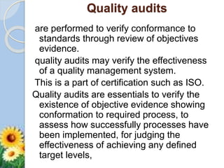 Quality audits
are performed to verify conformance to
standards through review of objectives
evidence.
quality audits may verify the effectiveness
of a quality management system.
This is a part of certification such as ISO.
Quality audits are essentials to verify the
existence of objective evidence showing
conformation to required process, to
assess how successfully processes have
been implemented, for judging the
effectiveness of achieving any defined
target levels,
 