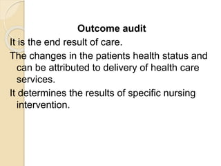 Outcome audit
It is the end result of care.
The changes in the patients health status and
can be attributed to delivery of health care
services.
It determines the results of specific nursing
intervention.
 