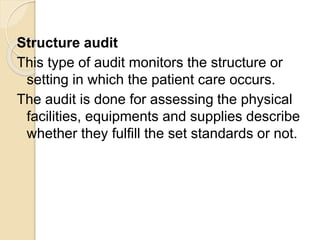 Structure audit
This type of audit monitors the structure or
setting in which the patient care occurs.
The audit is done for assessing the physical
facilities, equipments and supplies describe
whether they fulfill the set standards or not.
 