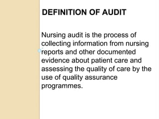 DEFINITION OF AUDIT
Nursing audit is the process of
collecting information from nursing
reports and other documented
evidence about patient care and
assessing the quality of care by the
use of quality assurance
programmes.
 