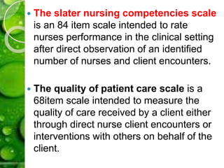  The slater nursing competencies scale
is an 84 item scale intended to rate
nurses performance in the clinical setting
after direct observation of an identified
number of nurses and client encounters.
 The quality of patient care scale is a
68item scale intended to measure the
quality of care received by a client either
through direct nurse client encounters or
interventions with others on behalf of the
client.
 