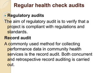 Regular health check audits
 Regulatory audits
The aim of regulatory audit is to verify that a
project is compliant with regulations and
standards.
Record audit
A commonly used method for collecting
performance data in community health
services is the record audit. Both concurrent
and retrospective record auditing is carried
out.
 