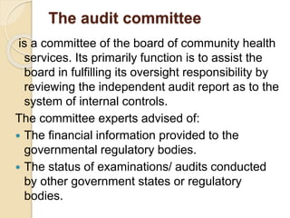 The audit committee
is a committee of the board of community health
services. Its primarily function is to assist the
board in fulfilling its oversight responsibility by
reviewing the independent audit report as to the
system of internal controls.
The committee experts advised of:
 The financial information provided to the
governmental regulatory bodies.
 The status of examinations/ audits conducted
by other government states or regulatory
bodies.
 