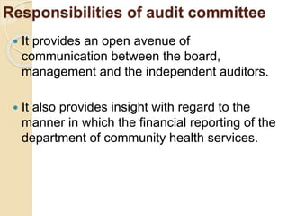 Responsibilities of audit committee
 It provides an open avenue of
communication between the board,
management and the independent auditors.
 It also provides insight with regard to the
manner in which the financial reporting of the
department of community health services.
 