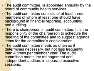  The audit committee is appointed annually by the
board of community health services.
 The audit committee consists of at least three
members of whom at least one should have
background in financial reporting, accounting,
and auditing.
 There is chairperson in audit committee. It is the
responsibility of the chairperson to schedule the
meeting of the committee and to suggest agenda
items for the committee’s consideration.
 The audit committee meets as often as it
determines necessary, but not less frequently
than 4 times per calendar year. The audit
committee meets the management and
independent auditors in separate executive
sessions.
 