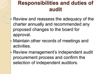 Responsibilities and duties of
audit
 Review and reassess the adequacy of the
charter annually and recommended any
proposed changes to the board for
approval.
 Maintain other records of meetings and
activities.
 Review management’s independent audit
procurement process and confirm the
selection of independent auditors.
 