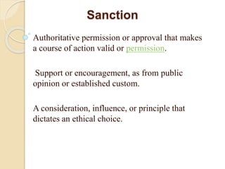 Sanction
Authoritative permission or approval that makes
a course of action valid or permission.
Support or encouragement, as from public
opinion or established custom.
A consideration, influence, or principle that
dictates an ethical choice.
 
