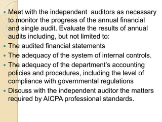  Meet with the independent auditors as necessary
to monitor the progress of the annual financial
and single audit. Evaluate the results of annual
audits including, but not limited to:
 The audited financial statements
 The adequacy of the system of internal controls.
 The adequacy of the department’s accounting
policies and procedures, including the level of
compliance with governmental regulations
 Discuss with the independent auditor the matters
required by AICPA professional standards.
 