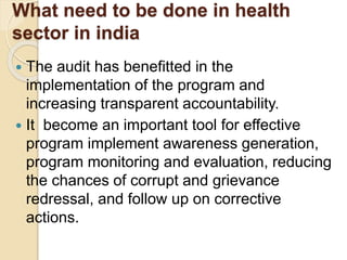What need to be done in health
sector in india
 The audit has benefitted in the
implementation of the program and
increasing transparent accountability.
 It become an important tool for effective
program implement awareness generation,
program monitoring and evaluation, reducing
the chances of corrupt and grievance
redressal, and follow up on corrective
actions.
 