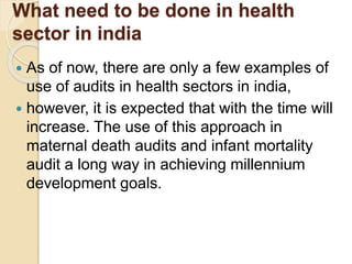 What need to be done in health
sector in india
 As of now, there are only a few examples of
use of audits in health sectors in india,
 however, it is expected that with the time will
increase. The use of this approach in
maternal death audits and infant mortality
audit a long way in achieving millennium
development goals.
 