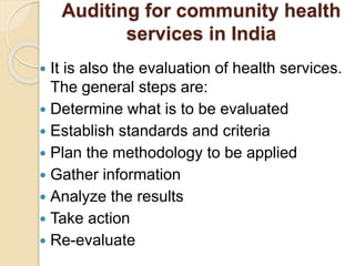 Auditing for community health
services in India
 It is also the evaluation of health services.
The general steps are:
 Determine what is to be evaluated
 Establish standards and criteria
 Plan the methodology to be applied
 Gather information
 Analyze the results
 Take action
 Re-evaluate
 